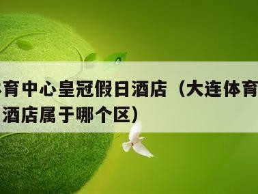 大连体育中心皇冠假日酒店（大连体育中心皇冠假日酒店属于哪个区）
