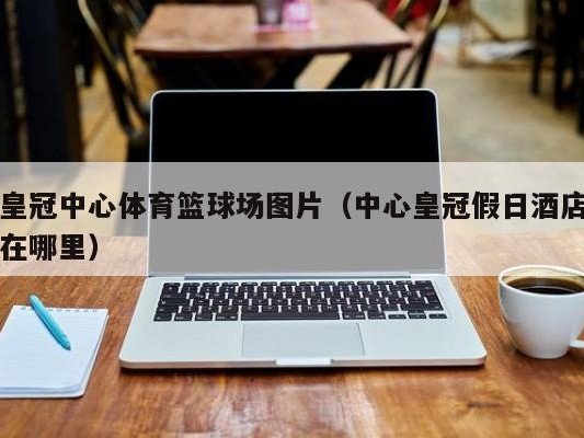 皇冠中心体育篮球场图片（中心皇冠假日酒店在哪里）