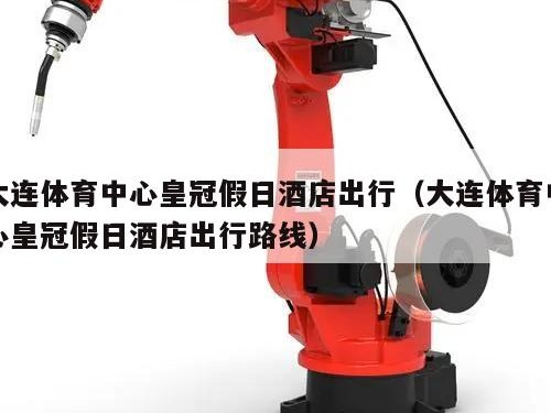 大连体育中心皇冠假日酒店出行（大连体育中心皇冠假日酒店出行路线）