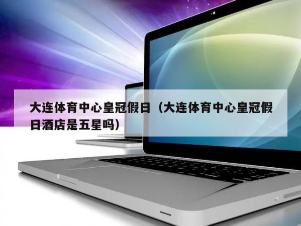 大连体育中心皇冠假日（大连体育中心皇冠假日酒店是五星吗）