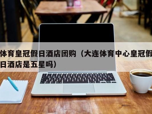 体育皇冠假日酒店团购（大连体育中心皇冠假日酒店是五星吗）